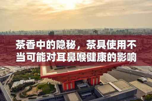 茶香中的隐秘，茶具使用不当可能对耳鼻喉健康的影响