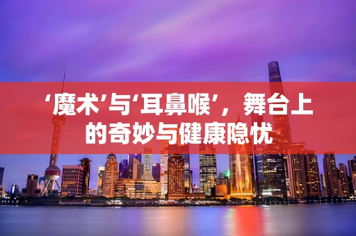 ‘魔术’与‘耳鼻喉’，舞台上的奇妙与健康隐忧