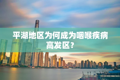 平湖地区为何成为咽喉疾病高发区？