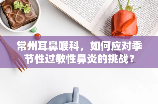 常州耳鼻喉科，如何应对季节性过敏性鼻炎的挑战？