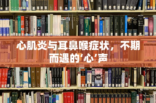 心肌炎与耳鼻喉症状，不期而遇的‘心’声