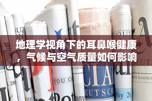 地理学视角下的耳鼻喉健康，气候与空气质量如何影响？
