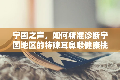 宁国之声，如何精准诊断宁国地区的特殊耳鼻喉健康挑战？