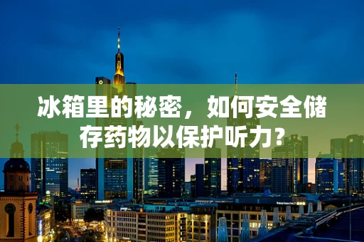 冰箱里的秘密，如何安全储存药物以保护听力？