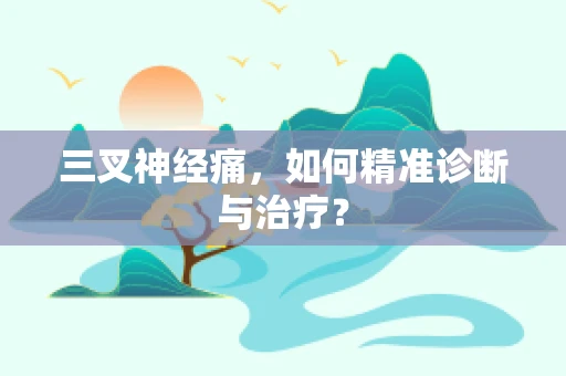 三叉神经痛，如何精准诊断与治疗？