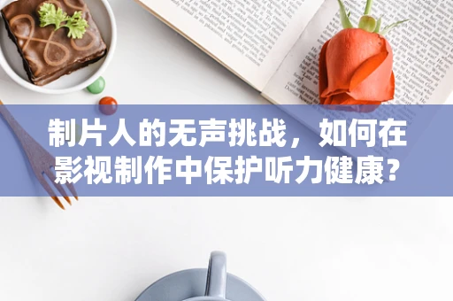 制片人的无声挑战，如何在影视制作中保护听力健康？
