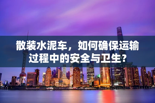 散装水泥车，如何确保运输过程中的安全与卫生？