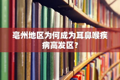 亳州地区为何成为耳鼻喉疾病高发区？