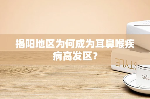 揭阳地区为何成为耳鼻喉疾病高发区？