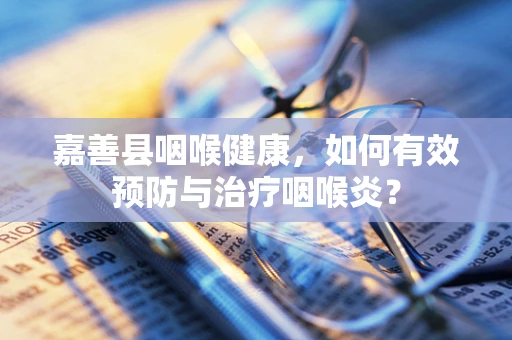 嘉善县咽喉健康，如何有效预防与治疗咽喉炎？