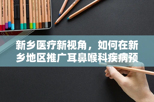 新乡医疗新视角，如何在新乡地区推广耳鼻喉科疾病预防的社区教育项目？