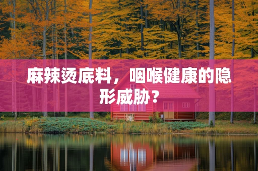 麻辣烫底料，咽喉健康的隐形威胁？