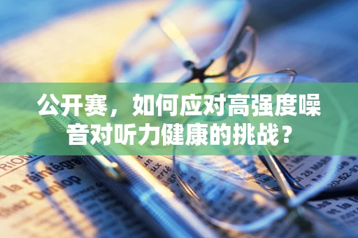 公开赛，如何应对高强度噪音对听力健康的挑战？