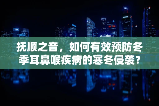 抚顺之音，如何有效预防冬季耳鼻喉疾病的寒冬侵袭？