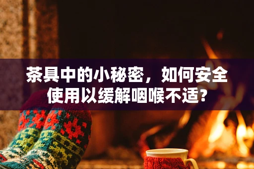 茶具中的小秘密，如何安全使用以缓解咽喉不适？