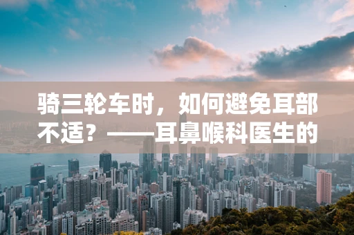 骑三轮车时，如何避免耳部不适？——耳鼻喉科医生的温馨提醒