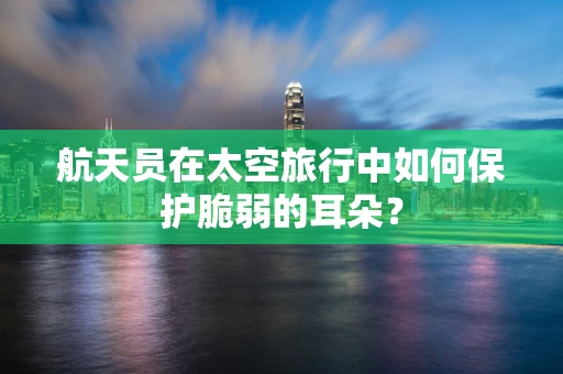 航天员在太空旅行中如何保护脆弱的耳朵？