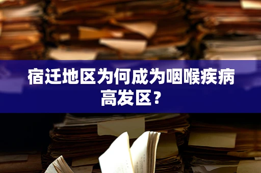 宿迁地区为何成为咽喉疾病高发区？