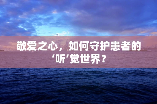 敬爱之心，如何守护患者的‘听’觉世界？