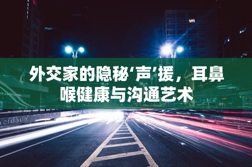 外交家的隐秘‘声’援，耳鼻喉健康与沟通艺术