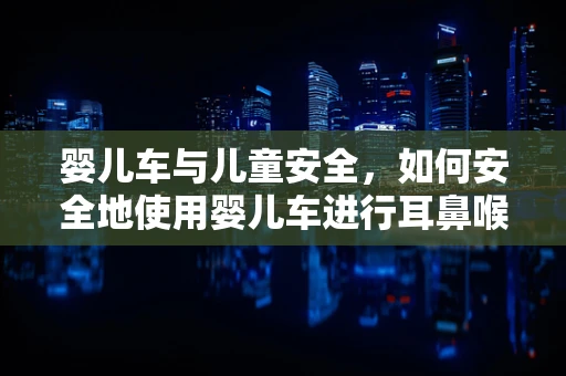 婴儿车与儿童安全，如何安全地使用婴儿车进行耳鼻喉检查？
