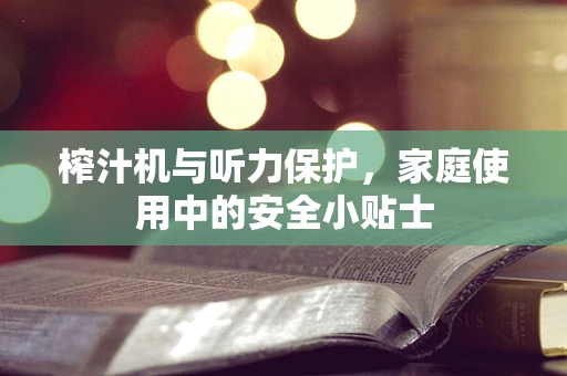 榨汁机与听力保护，家庭使用中的安全小贴士