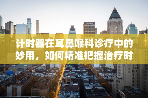 计时器在耳鼻喉科诊疗中的妙用，如何精准把握治疗时机？
