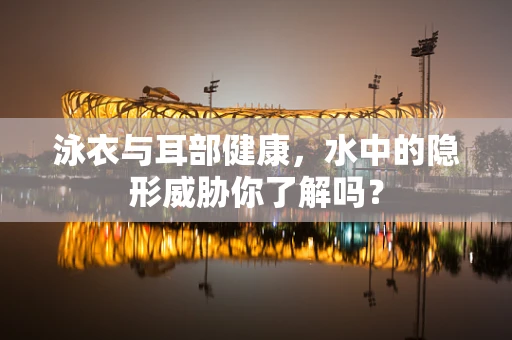泳衣与耳部健康，水中的隐形威胁你了解吗？