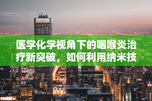 医学化学视角下的咽喉炎治疗新突破，如何利用纳米技术提升药物递送效率？