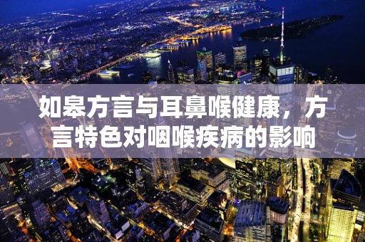 如皋方言与耳鼻喉健康，方言特色对咽喉疾病的影响
