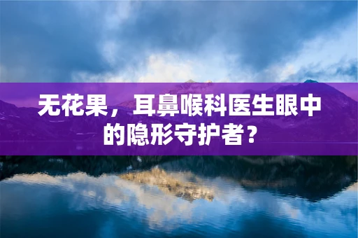 无花果，耳鼻喉科医生眼中的隐形守护者？