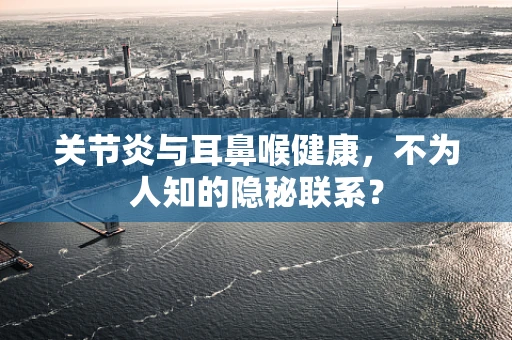 关节炎与耳鼻喉健康，不为人知的隐秘联系？