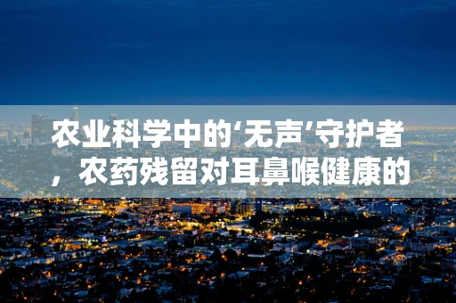 农业科学中的‘无声’守护者，农药残留对耳鼻喉健康的隐秘威胁？