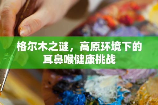 格尔木之谜，高原环境下的耳鼻喉健康挑战