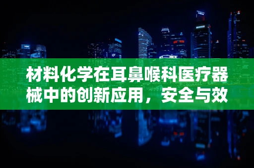 材料化学在耳鼻喉科医疗器械中的创新应用，安全与效能的双重挑战