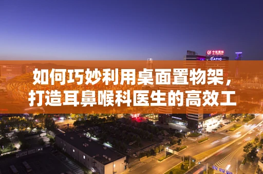 如何巧妙利用桌面置物架，打造耳鼻喉科医生的高效工作站？