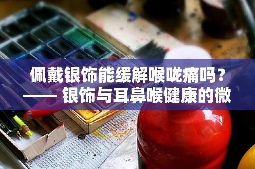 佩戴银饰能缓解喉咙痛吗？—— 银饰与耳鼻喉健康的微妙关系