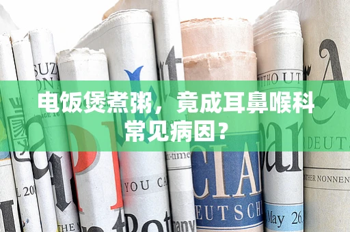 电饭煲煮粥，竟成耳鼻喉科常见病因？