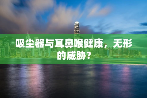 吸尘器与耳鼻喉健康，无形的威胁？
