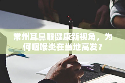 常州耳鼻喉健康新视角，为何咽喉炎在当地高发？