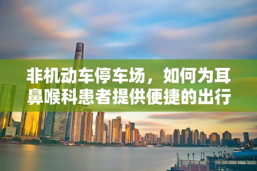 非机动车停车场，如何为耳鼻喉科患者提供便捷的出行解决方案？