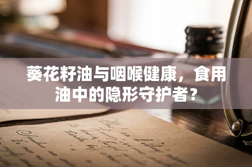 葵花籽油与咽喉健康，食用油中的隐形守护者？