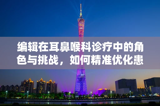 编辑在耳鼻喉科诊疗中的角色与挑战，如何精准优化患者信息管理？