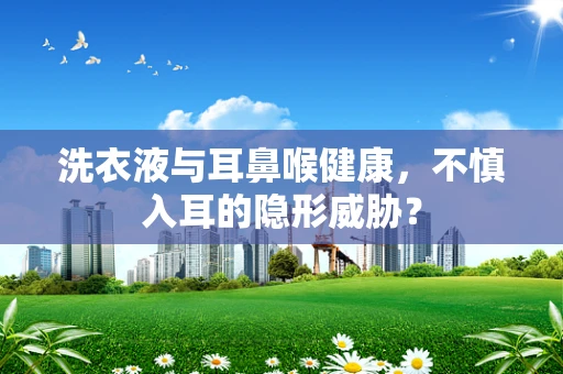 洗衣液与耳鼻喉健康，不慎入耳的隐形威胁？