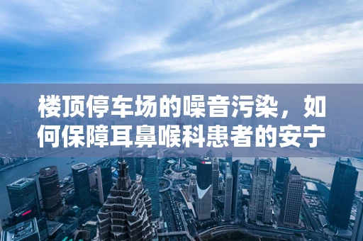楼顶停车场的噪音污染，如何保障耳鼻喉科患者的安宁？