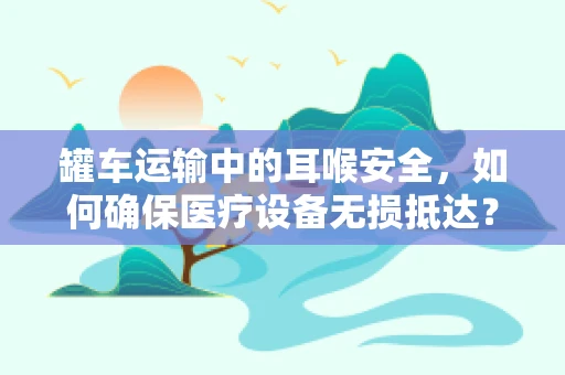 罐车运输中的耳喉安全，如何确保医疗设备无损抵达？