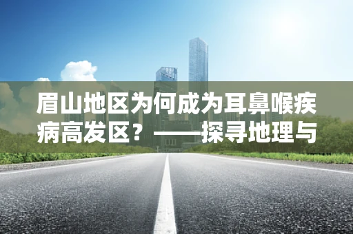 眉山地区为何成为耳鼻喉疾病高发区？——探寻地理与健康关系的微妙平衡