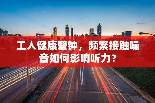 工人健康警钟，频繁接触噪音如何影响听力？