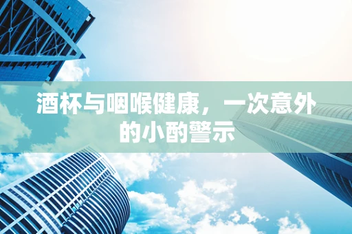 酒杯与咽喉健康，一次意外的小酌警示