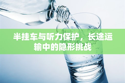 半挂车与听力保护，长途运输中的隐形挑战